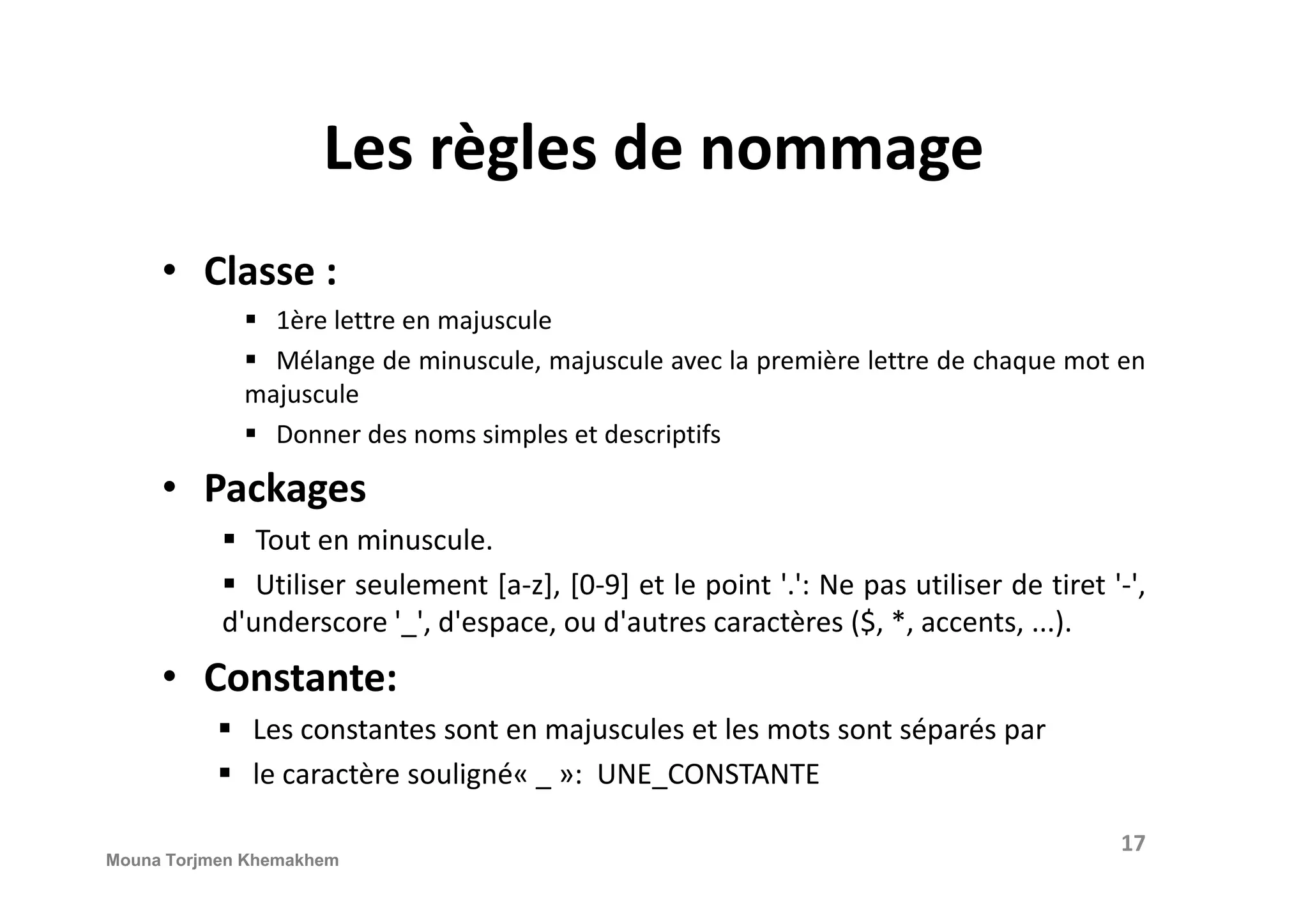 Les règles de nommage • Classe : 1ère lettre en majuscule Mélange de minuscule, majuscule avec la première lettre de chaque mot en majuscule Donner des noms simples et descriptifs Packages• Packages Tout en minuscule. Utiliser seulement [a-z], [0-9] et le point '.': Ne pas utiliser de tiret '-', d'underscore '_', d'espace, ou d'autres caractères ($, *, accents, ...). • Constante: Les constantes sont en majuscules et les mots sont séparés par le caractère souligné« _ »: UNE_CONSTANTE 17 Mouna Torjmen Khemakhem 