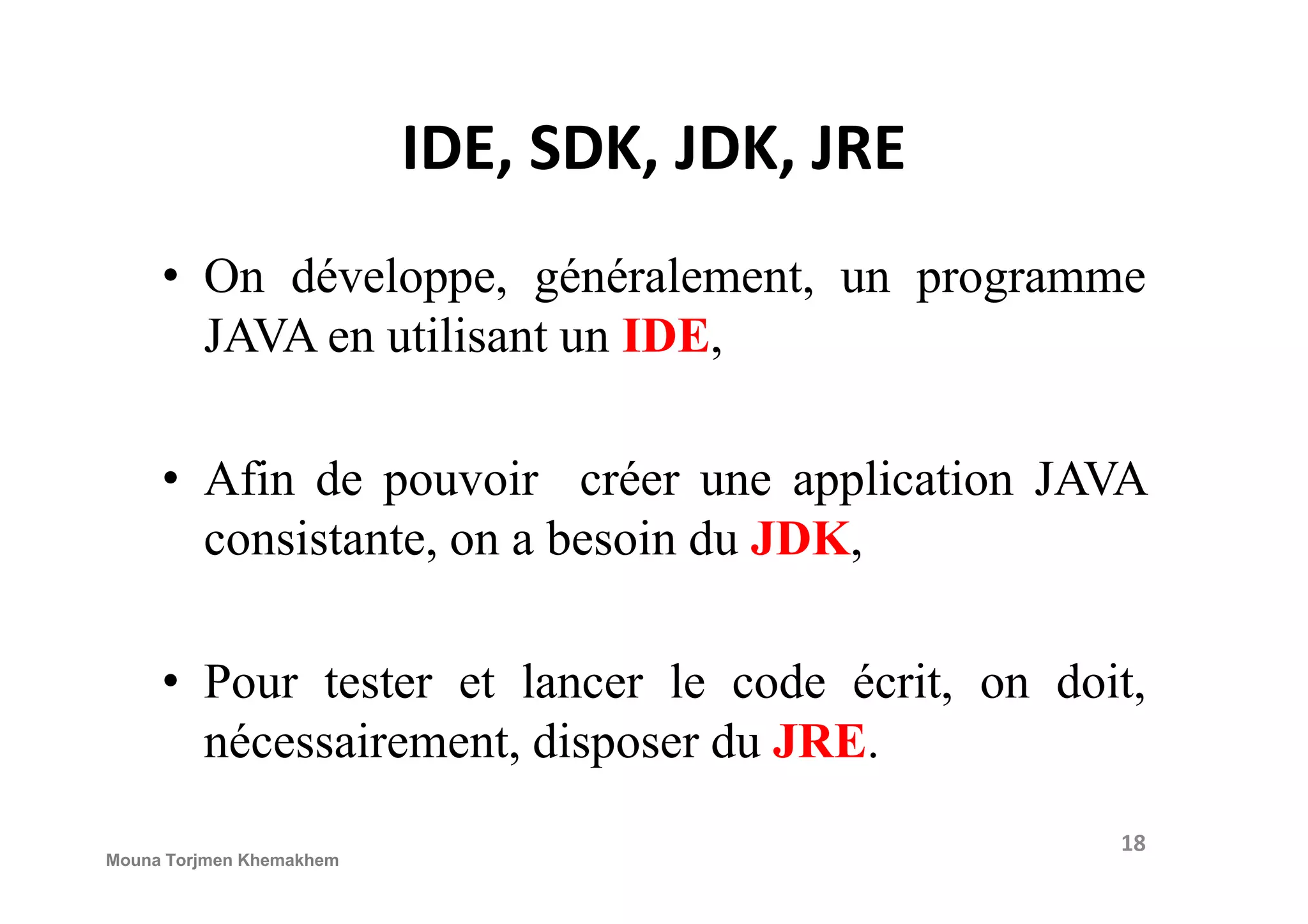 IDE, SDK, JDK, JRE • On développe, généralement, un programme JAVA en utilisant un IDE, • Afin de pouvoir créer une application JAVA• Afin de pouvoir créer une application JAVA consistante, on a besoin du JDK, • Pour tester et lancer le code écrit, on doit, nécessairement, disposer du JRE. 18 Mouna Torjmen Khemakhem 