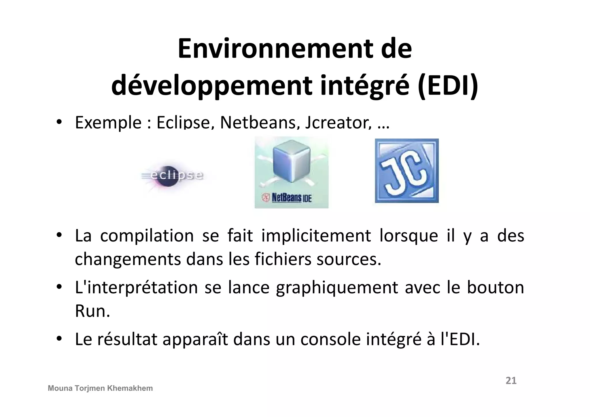 Environnement de développement intégré (EDI) • Exemple : Eclipse, Netbeans, Jcreator, … • La compilation se fait implicitement lorsque il y a des changements dans les fichiers sources. • L'interprétation se lance graphiquement avec le bouton Run. • Le résultat apparaît dans un console intégré à l'EDI. 21 Mouna Torjmen Khemakhem 