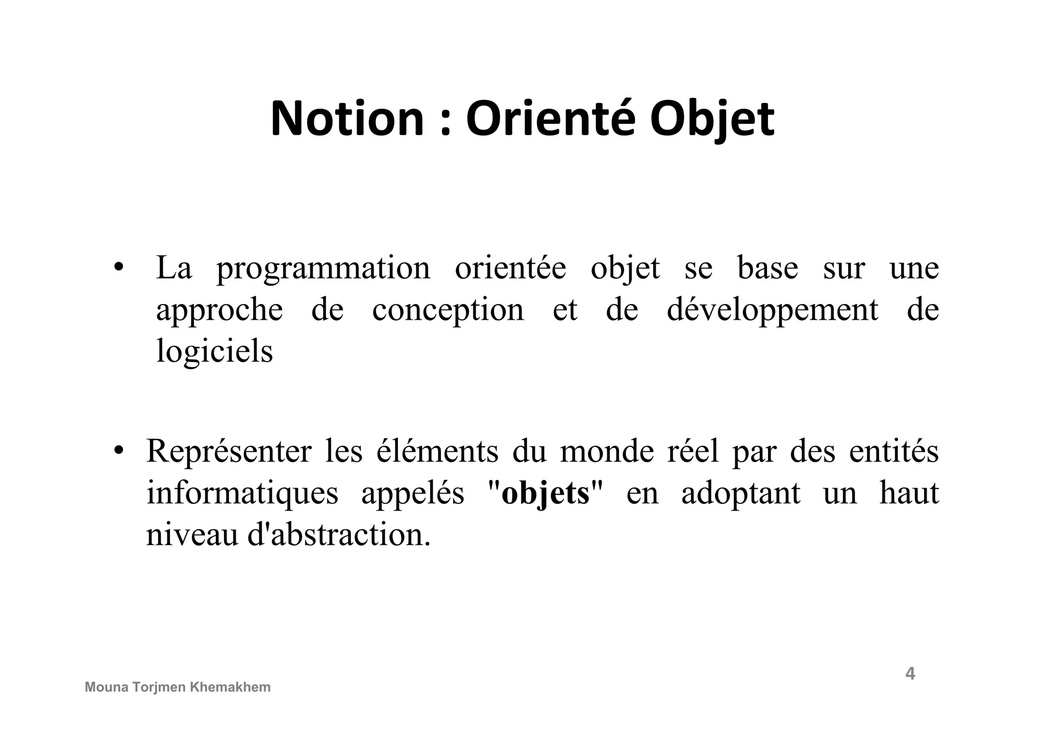 Notion : Orienté Objet • La programmation orientée objet se base sur une approche de conception et de développement de logicielslogiciels • Représenter les éléments du monde réel par des entités informatiques appelés "objets" en adoptant un haut niveau d'abstraction. 4 Mouna Torjmen Khemakhem 