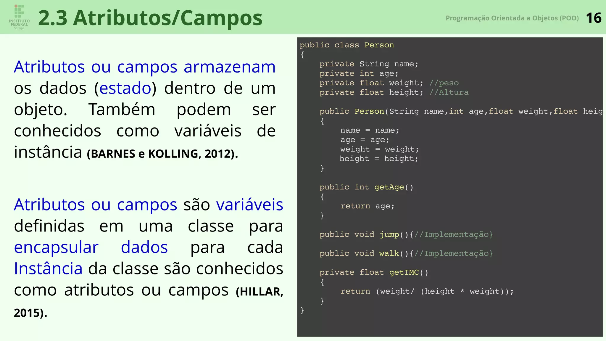 16Programação Orientada a Objetos (POO)
2.3 Atributos/Campos
Atributos ou campos armazenam
os dados (estado) dentro de um
objeto. Também podem ser
conhecidos como variáveis de
instância (BARNES e KOLLING, 2012).
Atributos ou campos são variáveis
deﬁnidas em uma classe para
encapsular dados para cada
Instância da classe são conhecidos
como atributos ou campos (HILLAR,
2015).
public class Person
{
private String name;
private int age;
private float weight; //peso
private float height; //Altura
public Person(String name,int age,float weight,float heigh
{
name = name;
age = age;
weight = weight;
height = height;
}
public int getAge()
{
return age;
}
public void jump(){//Implementação}
public void walk(){//Implementação}
private float getIMC()
{
return (weight/ (height * weight));
}
}
 
