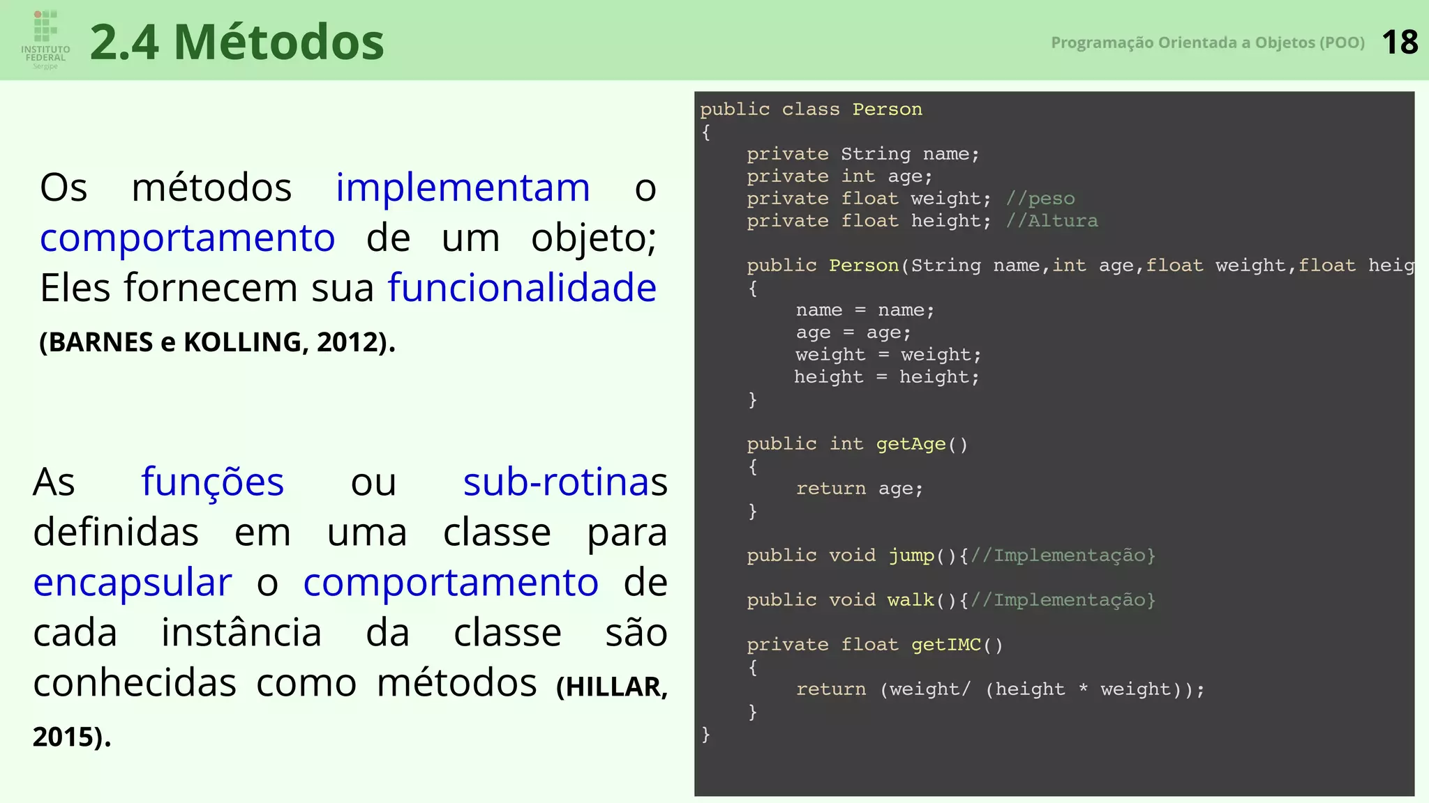 18Programação Orientada a Objetos (POO)
2.4 Métodos
Os métodos implementam o
comportamento de um objeto;
Eles fornecem sua funcionalidade
(BARNES e KOLLING, 2012).
As funções ou sub-rotinas
deﬁnidas em uma classe para
encapsular o comportamento de
cada instância da classe são
conhecidas como métodos (HILLAR,
2015).
public class Person
{
private String name;
private int age;
private float weight; //peso
private float height; //Altura
public Person(String name,int age,float weight,float height
{
name = name;
age = age;
weight = weight;
height = height;
}
public int getAge()
{
return age;
}
public void jump(){//Implementação}
public void walk(){//Implementação}
private float getIMC()
{
return (weight/ (height * weight));
}
}
 