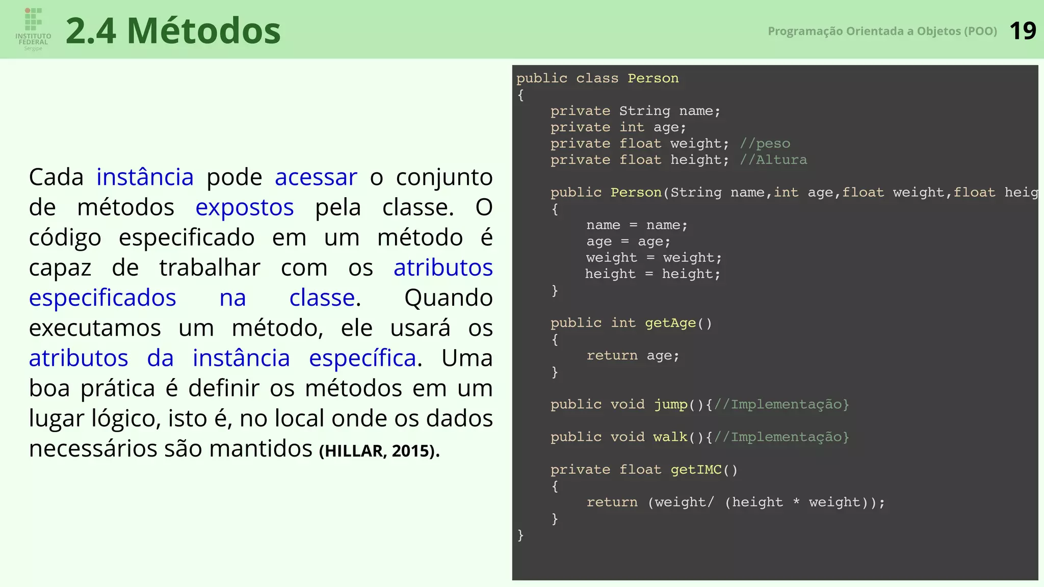 19Programação Orientada a Objetos (POO)
2.4 Métodos
Cada instância pode acessar o conjunto
de métodos expostos pela classe. O
código especiﬁcado em um método é
capaz de trabalhar com os atributos
especiﬁcados na classe. Quando
executamos um método, ele usará os
atributos da instância especíﬁca. Uma
boa prática é deﬁnir os métodos em um
lugar lógico, isto é, no local onde os dados
necessários são mantidos (HILLAR, 2015).
public class Person
{
private String name;
private int age;
private float weight; //peso
private float height; //Altura
public Person(String name,int age,float weight,float heigh
{
name = name;
age = age;
weight = weight;
height = height;
}
public int getAge()
{
return age;
}
public void jump(){//Implementação}
public void walk(){//Implementação}
private float getIMC()
{
return (weight/ (height * weight));
}
}
 