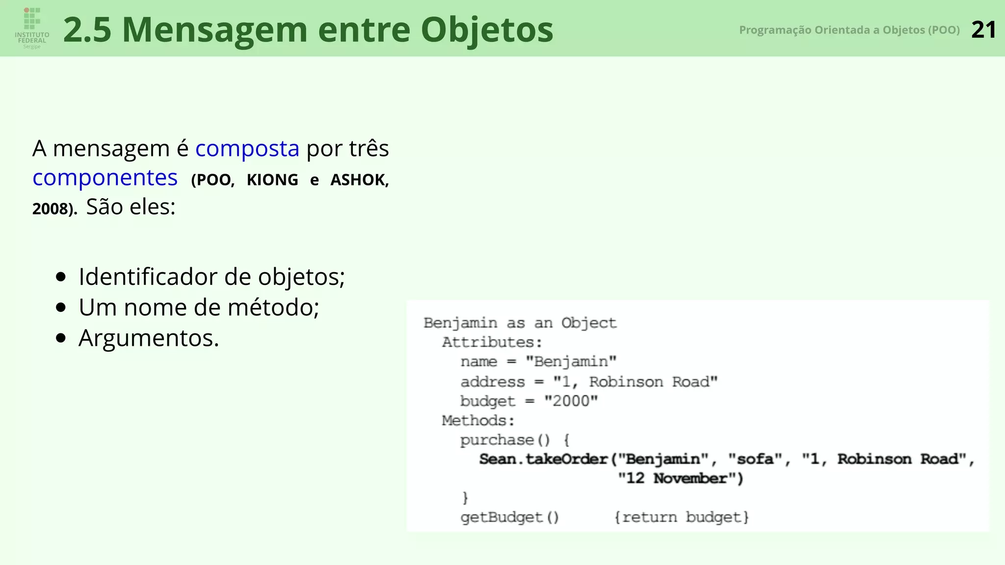 21Programação Orientada a Objetos (POO)
2.5 Mensagem entre Objetos
A mensagem é composta por três
componentes (POO, KIONG e ASHOK,
2008). São eles:
Identiﬁcador de objetos;
Um nome de método;
Argumentos.
 