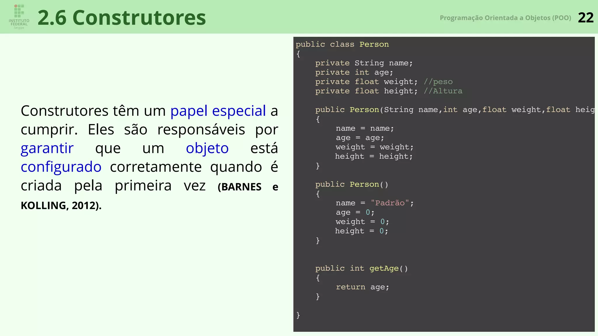 22Programação Orientada a Objetos (POO)
2.6 Construtores
Construtores têm um papel especial a
cumprir. Eles são responsáveis por
garantir que um objeto está
conﬁgurado corretamente quando é
criada pela primeira vez (BARNES e
KOLLING, 2012).
public class Person
{
private String name;
private int age;
private float weight; //peso
private float height; //Altura
public Person(String name,int age,float weight,float heigh
{
name = name;
age = age;
weight = weight;
height = height;
}
public Person()
{
name = "Padrão";
age = 0;
weight = 0;
height = 0;
}
public int getAge()
{
return age;
}
}
 