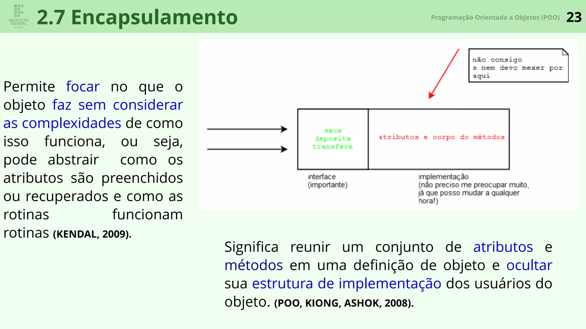 23Programação Orientada a Objetos (POO)
2.7 Encapsulamento
Permite focar no que o
objeto faz sem considerar
as complexidades de como
isso funciona, ou seja,
pode abstrair como os
atributos são preenchidos
ou recuperados e como as
rotinas funcionam
rotinas (KENDAL, 2009).
Signiﬁca reunir um conjunto de atributos e
métodos em uma deﬁnição de objeto e ocultar
sua estrutura de implementação dos usuários do
objeto. (POO, KIONG, ASHOK, 2008).
 