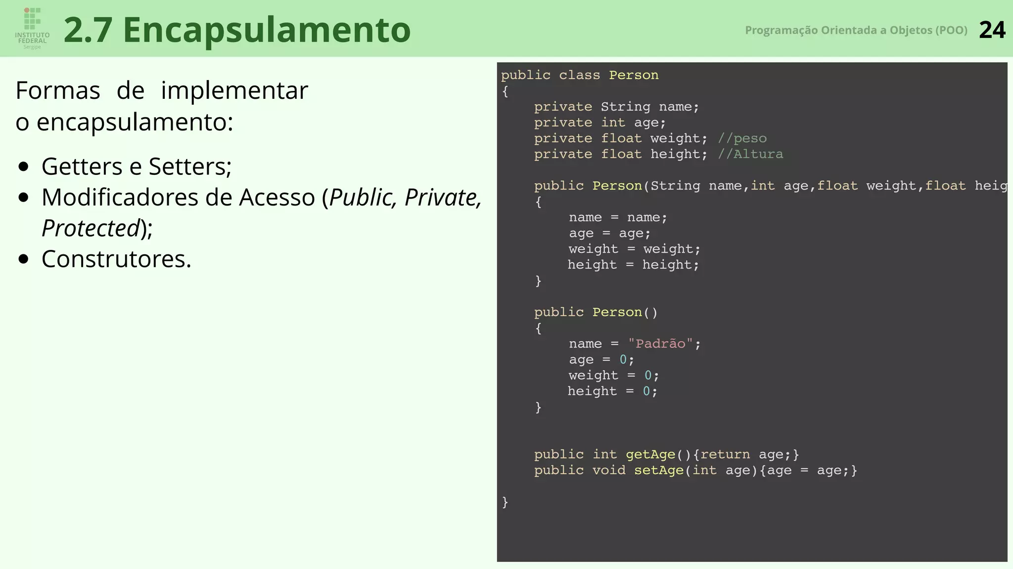 24Programação Orientada a Objetos (POO)
2.7 Encapsulamento
Formas de implementar
o encapsulamento:
Getters e Setters;
Modiﬁcadores de Acesso (Public, Private,
Protected);
Construtores.
public class Person
{
private String name;
private int age;
private float weight; //peso
private float height; //Altura
public Person(String name,int age,float weight,float heigh
{
name = name;
age = age;
weight = weight;
height = height;
}
public Person()
{
name = "Padrão";
age = 0;
weight = 0;
height = 0;
}
public int getAge(){return age;}
public void setAge(int age){age = age;}
}
 