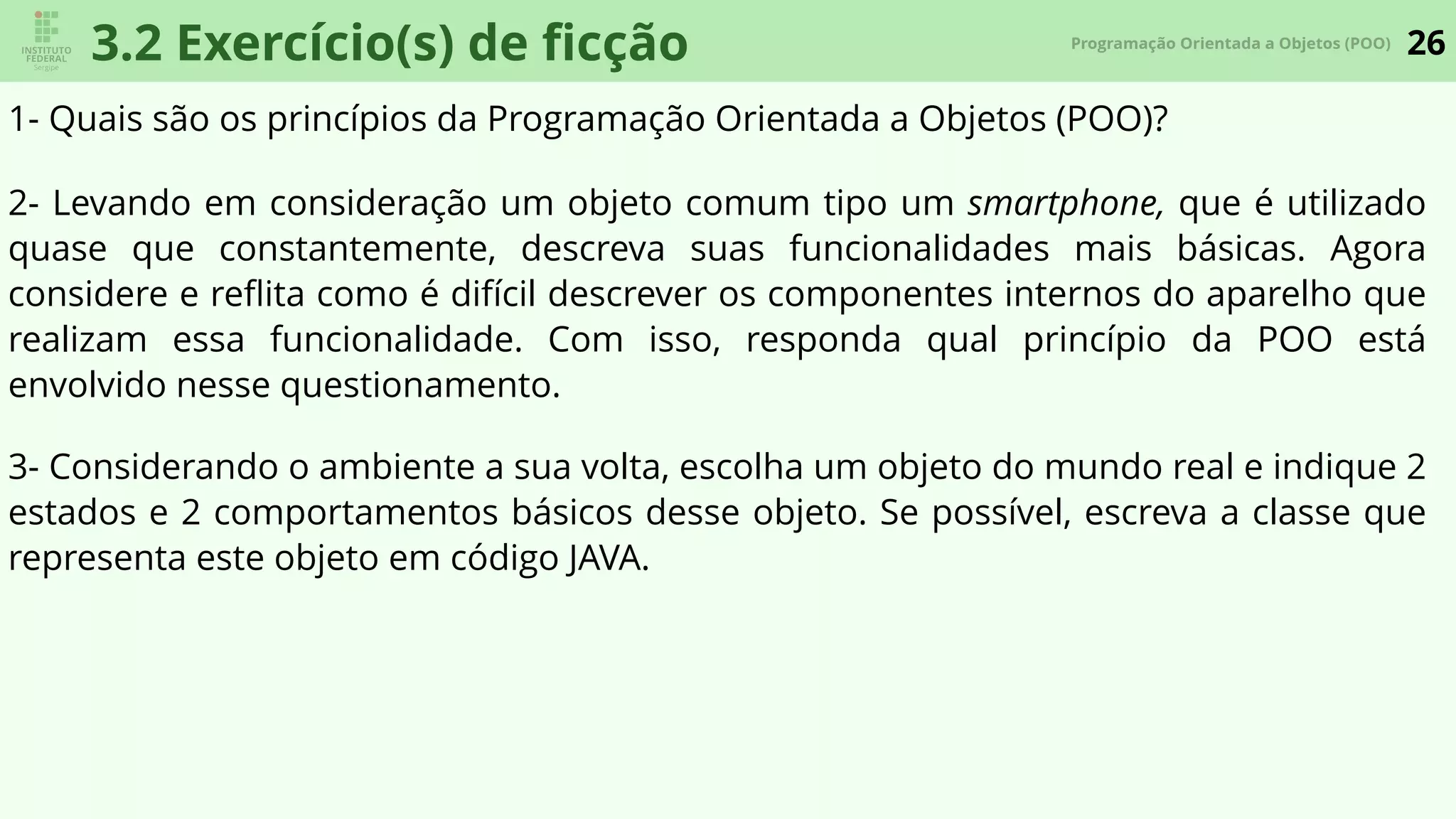 26Programação Orientada a Objetos (POO)
3.2 Exercício(s) de ﬁcção
1- Quais são os princípios da Programação Orientada a Objetos (POO)?
3- Considerando o ambiente a sua volta, escolha um objeto do mundo real e indique 2
estados e 2 comportamentos básicos desse objeto. Se possível, escreva a classe que
representa este objeto em código JAVA.
2- Levando em consideração um objeto comum tipo um smartphone, que é utilizado
quase que constantemente, descreva suas funcionalidades mais básicas. Agora
considere e reﬂita como é difícil descrever os componentes internos do aparelho que
realizam essa funcionalidade. Com isso, responda qual princípio da POO está
envolvido nesse questionamento.
 
