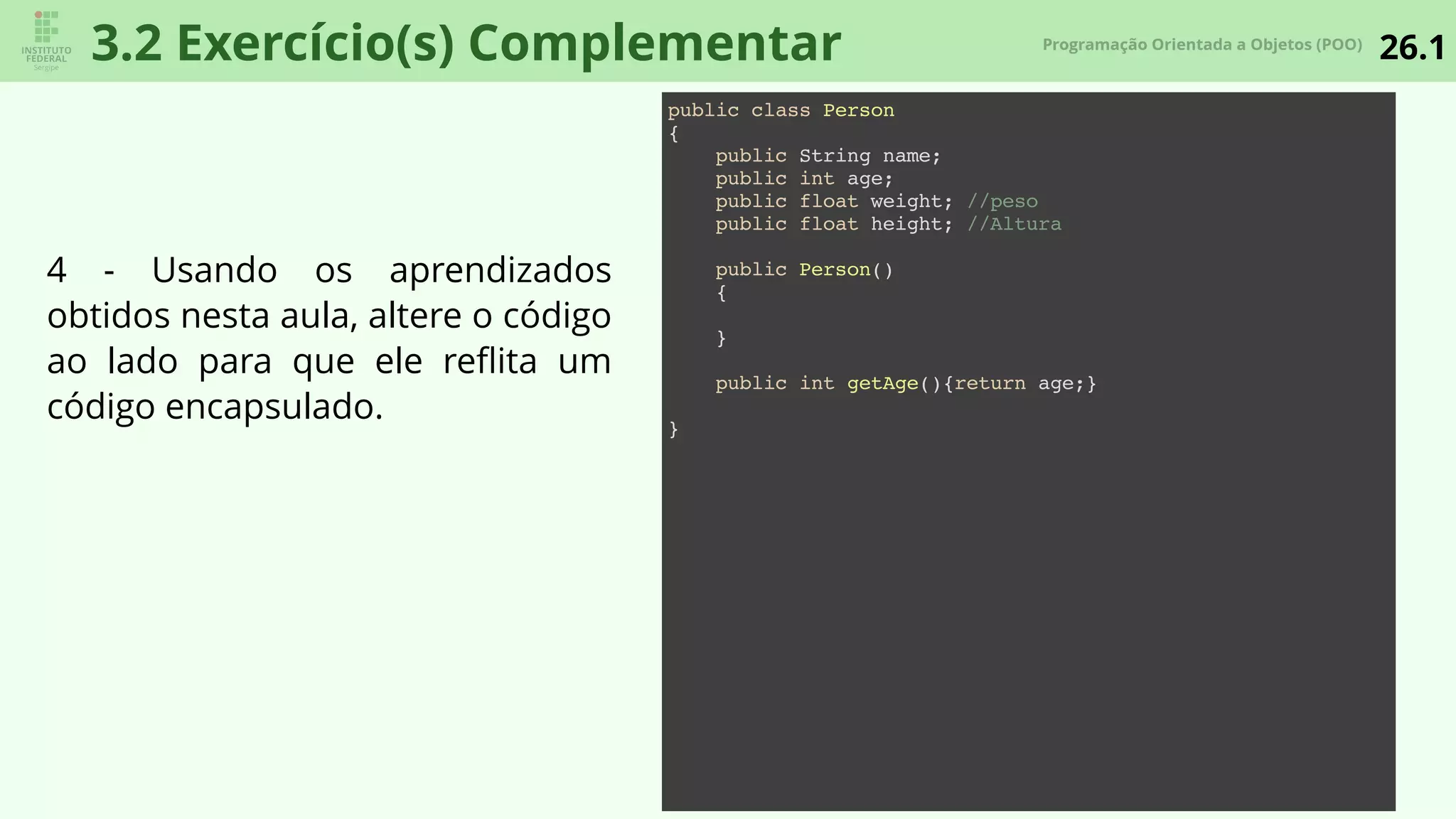 26.1Programação Orientada a Objetos (POO)
3.2 Exercício(s) Complementar
public class Person
{
public String name;
public int age;
public float weight; //peso
public float height; //Altura
public Person()
{
}
public int getAge(){return age;}
}
4 - Usando os aprendizados
obtidos nesta aula, altere o código
ao lado para que ele reﬂita um
código encapsulado.
 