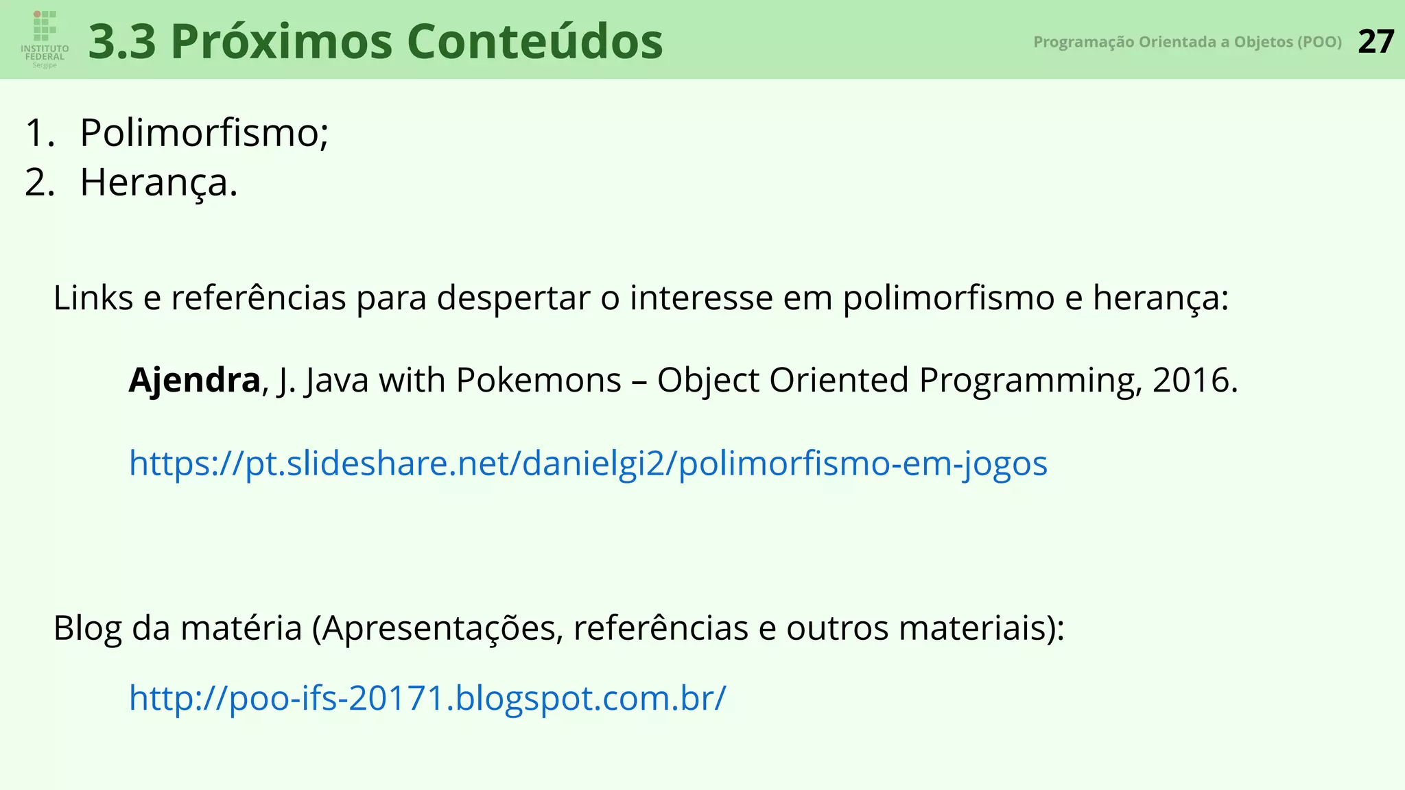 27Programação Orientada a Objetos (POO)
3.3 Próximos Conteúdos
1. Polimorﬁsmo;
2. Herança.
Links e referências para despertar o interesse em polimorﬁsmo e herança:
Ajendra, J. Java with Pokemons – Object Oriented Programming, 2016.
https://pt.slideshare.net/danielgi2/polimorﬁsmo-em-jogos
Blog da matéria (Apresentações, referências e outros materiais):
http://poo-ifs-20171.blogspot.com.br/
 