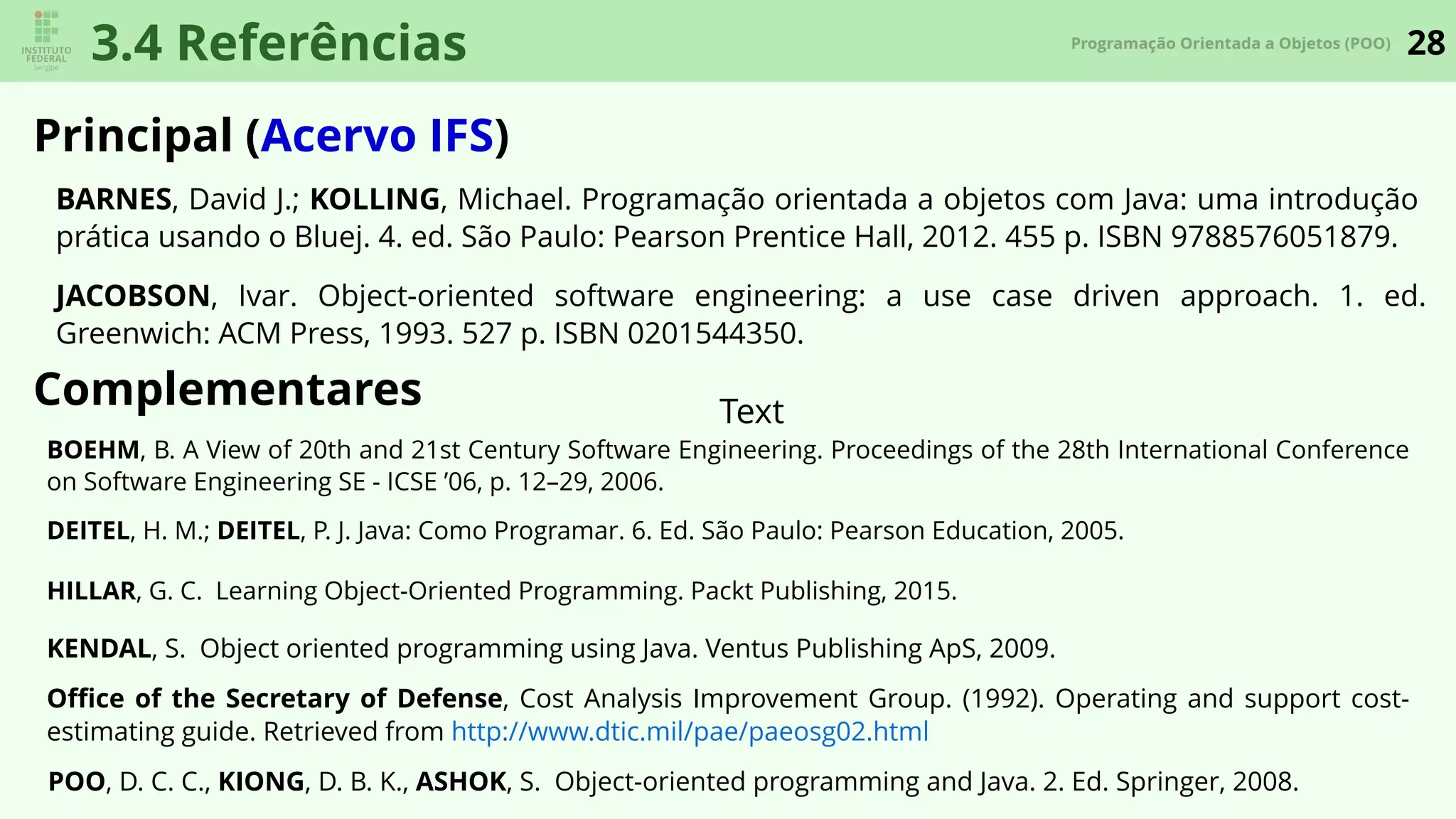 28Programação Orientada a Objetos (POO)
3.4 Referências
Principal (Acervo IFS)
Complementares
BARNES, David J.; KOLLING, Michael. Programação orientada a objetos com Java: uma introdução
prática usando o Bluej. 4. ed. São Paulo: Pearson Prentice Hall, 2012. 455 p. ISBN 9788576051879.
JACOBSON, Ivar. Object-oriented software engineering: a use case driven approach. 1. ed.
Greenwich: ACM Press, 1993. 527 p. ISBN 0201544350.
Text
DEITEL, H. M.; DEITEL, P. J. Java: Como Programar. 6. Ed. São Paulo: Pearson Education, 2005.
HILLAR, G. C. Learning Object-Oriented Programming. Packt Publishing, 2015.
POO, D. C. C., KIONG, D. B. K., ASHOK, S. Object-oriented programming and Java. 2. Ed. Springer, 2008.
KENDAL, S. Object oriented programming using Java. Ventus Publishing ApS, 2009.
Oﬃce of the Secretary of Defense, Cost Analysis Improvement Group. (1992). Operating and support cost-
estimating guide. Retrieved from http://www.dtic.mil/pae/paeosg02.html
BOEHM, B. A View of 20th and 21st Century Software Engineering. Proceedings of the 28th International Conference
on Software Engineering SE - ICSE ’06, p. 12–29, 2006.
 