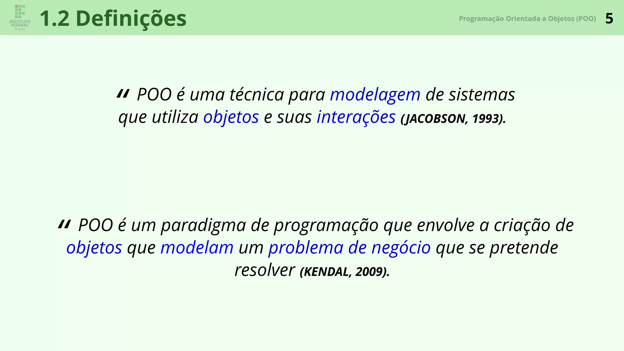 5Programação Orientada a Objetos (POO)
1.2 Deﬁnições
“ POO é uma técnica para modelagem de sistemas
que utiliza objetos e suas interações (JACOBSON, 1993).
“ POO é um paradigma de programação que envolve a criação de
objetos que modelam um problema de negócio que se pretende
resolver (KENDAL, 2009).
 