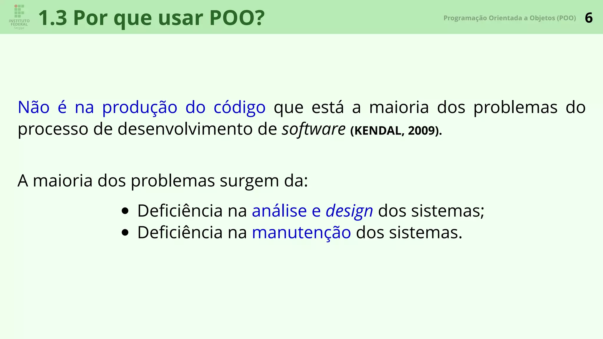 6Programação Orientada a Objetos (POO)
1.3 Por que usar POO?
Não é na produção do código que está a maioria dos problemas do
processo de desenvolvimento de software (KENDAL, 2009).
A maioria dos problemas surgem da:
Deﬁciência na análise e design dos sistemas;
Deﬁciência na manutenção dos sistemas.
 