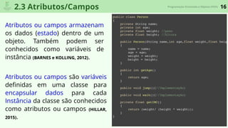 16Programação Orientada a Objetos (POO)
2.3 Atributos/Campos
Atributos ou campos armazenam
os dados (estado) dentro de um
objeto. Também podem ser
conhecidos como variáveis de
instância (BARNES e KOLLING, 2012).
Atributos ou campos são variáveis
deﬁnidas em uma classe para
encapsular dados para cada
Instância da classe são conhecidos
como atributos ou campos (HILLAR,
2015).
public class Person
{
private String name;
private int age;
private float weight; //peso
private float height; //Altura
public Person(String name,int age,float weight,float heigh
{
name = name;
age = age;
weight = weight;
height = height;
}
public int getAge()
{
return age;
}
public void jump(){//Implementação}
public void walk(){//Implementação}
private float getIMC()
{
return (weight/ (height * weight));
}
}
 
