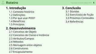 1Roteiro
1. Introdução
1.1 Contexto histórico
2. Desenvolvimento
3. Conclusão
1.2 Deﬁnições
1.3 Por que usar POO?
1.4 Benefícios
Programação Orientada a Objetos (POO)
1.5 Princípios
2.1 Conceitos de Objeto
2.2 Conceitos de Classe e Instância
2.3 Atributos/Campos
2.4 Métodos
2.6 Construtores
2.5 Mensagem entre objetos
2.7 Encapsulamento
3.1 Dúvidas
3.2 Exercício(s) de ﬁcção
3.3 Próximos Conteúdos
3.4 Referências
 