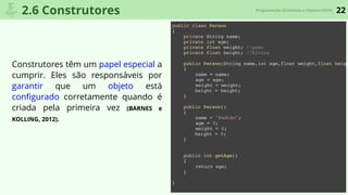 22Programação Orientada a Objetos (POO)
2.6 Construtores
Construtores têm um papel especial a
cumprir. Eles são responsáveis por
garantir que um objeto está
conﬁgurado corretamente quando é
criada pela primeira vez (BARNES e
KOLLING, 2012).
public class Person
{
private String name;
private int age;
private float weight; //peso
private float height; //Altura
public Person(String name,int age,float weight,float heigh
{
name = name;
age = age;
weight = weight;
height = height;
}
public Person()
{
name = "Padrão";
age = 0;
weight = 0;
height = 0;
}
public int getAge()
{
return age;
}
}
 