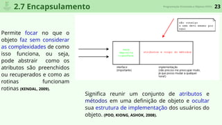 23Programação Orientada a Objetos (POO)
2.7 Encapsulamento
Permite focar no que o
objeto faz sem considerar
as complexidades de como
isso funciona, ou seja,
pode abstrair como os
atributos são preenchidos
ou recuperados e como as
rotinas funcionam
rotinas (KENDAL, 2009).
Signiﬁca reunir um conjunto de atributos e
métodos em uma deﬁnição de objeto e ocultar
sua estrutura de implementação dos usuários do
objeto. (POO, KIONG, ASHOK, 2008).
 