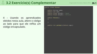 26.1Programação Orientada a Objetos (POO)
3.2 Exercício(s) Complementar
public class Person
{
public String name;
public int age;
public float weight; //peso
public float height; //Altura
public Person()
{
}
public int getAge(){return age;}
}
4 - Usando os aprendizados
obtidos nesta aula, altere o código
ao lado para que ele reﬂita um
código encapsulado.
 