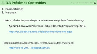 27Programação Orientada a Objetos (POO)
3.3 Próximos Conteúdos
1. Polimorﬁsmo;
2. Herança.
Links e referências para despertar o interesse em polimorﬁsmo e herança:
Ajendra, J. Java with Pokemons – Object Oriented Programming, 2016.
https://pt.slideshare.net/danielgi2/polimorﬁsmo-em-jogos
Blog da matéria (Apresentações, referências e outros materiais):
http://poo-ifs-20171.blogspot.com.br/
 