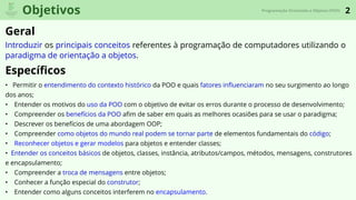 2
Geral
Especíﬁcos
Objetivos Programação Orientada a Objetos (POO)
Introduzir os principais conceitos referentes à programação de computadores utilizando o
paradigma de orientação a objetos.
• Permitir o entendimento do contexto histórico da POO e quais fatores inﬂuenciaram no seu surgimento ao longo
dos anos;
• Entender os motivos do uso da POO com o objetivo de evitar os erros durante o processo de desenvolvimento;
• Compreender os benefícios da POO aﬁm de saber em quais as melhores ocasiões para se usar o paradigma;
• Descrever os benefícios de uma abordagem OOP;
• Compreender como objetos do mundo real podem se tornar parte de elementos fundamentais do código;
• Reconhecer objetos e gerar modelos para objetos e entender classes;
• Entender os conceitos básicos de objetos, classes, instância, atributos/campos, métodos, mensagens, construtores
e encapsulamento;
• Compreender a troca de mensagens entre objetos;
• Conhecer a função especial do construtor;
• Entender como alguns conceitos interferem no encapsulamento.
 