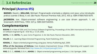 28Programação Orientada a Objetos (POO)
3.4 Referências
Principal (Acervo IFS)
Complementares
BARNES, David J.; KOLLING, Michael. Programação orientada a objetos com Java: uma introdução
prática usando o Bluej. 4. ed. São Paulo: Pearson Prentice Hall, 2012. 455 p. ISBN 9788576051879.
JACOBSON, Ivar. Object-oriented software engineering: a use case driven approach. 1. ed.
Greenwich: ACM Press, 1993. 527 p. ISBN 0201544350.
Text
DEITEL, H. M.; DEITEL, P. J. Java: Como Programar. 6. Ed. São Paulo: Pearson Education, 2005.
HILLAR, G. C. Learning Object-Oriented Programming. Packt Publishing, 2015.
POO, D. C. C., KIONG, D. B. K., ASHOK, S. Object-oriented programming and Java. 2. Ed. Springer, 2008.
KENDAL, S. Object oriented programming using Java. Ventus Publishing ApS, 2009.
Oﬃce of the Secretary of Defense, Cost Analysis Improvement Group. (1992). Operating and support cost-
estimating guide. Retrieved from http://www.dtic.mil/pae/paeosg02.html
BOEHM, B. A View of 20th and 21st Century Software Engineering. Proceedings of the 28th International Conference
on Software Engineering SE - ICSE ’06, p. 12–29, 2006.
 