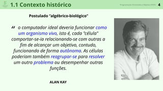 4Programação Orientada a Objetos (POO)
ALAN KAY
“ o computador ideal deveria funcionar como
um organismo vivo, isto é, cada "célula"
comportar-se-ia relacionando-se com outras a
ﬁm de alcançar um objetivo, contudo,
funcionando de forma autônoma. As células
poderiam também reagrupar-se para resolver
um outro problema ou desempenhar outras
funções.
1.1 Contexto histórico
Postulado “algébrico-biológico”
 