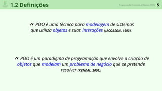 5Programação Orientada a Objetos (POO)
1.2 Deﬁnições
“ POO é uma técnica para modelagem de sistemas
que utiliza objetos e suas interações (JACOBSON, 1993).
“ POO é um paradigma de programação que envolve a criação de
objetos que modelam um problema de negócio que se pretende
resolver (KENDAL, 2009).
 