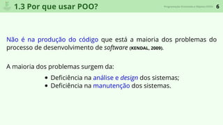6Programação Orientada a Objetos (POO)
1.3 Por que usar POO?
Não é na produção do código que está a maioria dos problemas do
processo de desenvolvimento de software (KENDAL, 2009).
A maioria dos problemas surgem da:
Deﬁciência na análise e design dos sistemas;
Deﬁciência na manutenção dos sistemas.
 