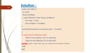 Solution :
public class Filiere {
int code;
String nomfiliere;
public Filiere(int code, String nomfiliere) {
this.code = code;
this.nomfiliere = nomfiliere;
}
void afficher(){ System.out.println(code+" "+nomFil);}
}
// code dans la méthode main()
Filiere f1=new Filiere(1,"dsi"); f1.afficher();
Filiere f2=new Filiere(2,« rsi"); f2.afficher();
résultat :après l’exécution de ce code java le système affiche:
1 dsi
2 rsi
10
 