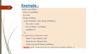 Exemple :
public class Filiere {
static int nbrefiliere;
int code;
String nomfiliere;
public Filiere(int code, String nomfiliere) {
this.code = code;
this.nomfiliere = nomfiliere;
nbrefiliere++;
} }
// code dans la méthode main()
Filiere f1=new Filiere(1,"dsi");
Filiere f2=new Filiere(2,"Rsi");
System.out.println(Filiere.nbrefiliere);
résultat :après l’exécution de ce code java le système affiche: 2
13
 