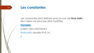 Les constantes
Les constantes sont définies avec le mot clé final static :
leur valeur ne peut pas être modifiée.
Exemple:
public class MaClasse {
final static double PI=3.14 ;
}
14
 