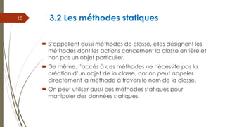 3.2 Les méthodes statiques
 S’appellent aussi méthodes de classe, elles désignent les
méthodes dont les actions concernent la classe entière et
non pas un objet particulier.
 De même, l’accès à ces méthodes ne nécessite pas la
création d’un objet de la classe, car on peut appeler
directement la méthode à travers le nom de la classe.
 On peut utiliser aussi ces méthodes statiques pour
manipuler des données statiques.
15
 