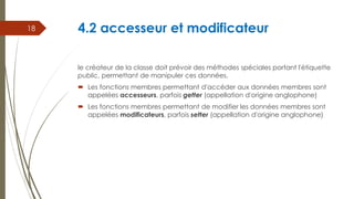 4.2 accesseur et modificateur
le créateur de la classe doit prévoir des méthodes spéciales portant l'étiquette
public, permettant de manipuler ces données.
 Les fonctions membres permettant d'accéder aux données membres sont
appelées accesseurs, parfois getter (appellation d'origine anglophone)
 Les fonctions membres permettant de modifier les données membres sont
appelées modificateurs, parfois setter (appellation d'origine anglophone)
18
 