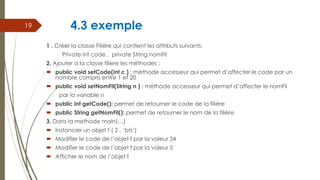 4.3 exemple
1 . Créer la classe Filière qui contient les attributs suivants:
Private int code , private String nomFil
2. Ajouter a la classe filiere les méthodes :
 public void setCode(int c ) : méthode accesseur qui permet d’affecter le code par un
nombre compris entre 1 et 20
 public void setNomFil(String n ) : méthode accesseur qui permet d’affecter le nomFil
par la variable n
 public int getCode(): permet de retourner le code de la filière
 public String getNomFil(): permet de retourner le nom de la filière
3. Dans la methode main(…)
 Instancier un objet f ( 2 , ‘bts’)
 Modifier le code de l’objet f par la valeur 34
 Modifier le code de l’objet f par la valeur 5
 Afficher le nom de l’objet f
19
 