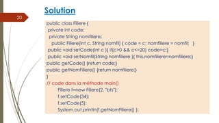 Solution
public class Filiere {
private int code;
private String nomfiliere;
public Filiere(int c, String nomfil) { code = c; nomfiliere = nomfil; }
public void setCode(int c ){ if(c>0 && c<=20) code=c;}
public void setNomfil(String nomfiliere ){ this.nomfiliere=nomfiliere;}
public getCode() {return code;}
public getNomFiliere() {return nomfiliere;}
}
// code dans la méthode main()
Filiere f=new Filiere(2, "bts");
f.setCode(34);
f.setCode(5);
System.out.println(f.getNomFiliere() );
20
 