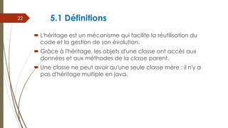 5.1 Définitions
 L'héritage est un mécanisme qui facilite la réutilisation du
code et la gestion de son évolution.
 Grâce à l'héritage, les objets d'une classe ont accès aux
données et aux méthodes de la classe parent.
 Une classe ne peut avoir qu'une seule classe mère : il n'y a
pas d'héritage multiple en java.
22
 