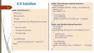 5.4 Solution
public class Personne {
String nom;
String prenom;
int age;
Personne(String nom,String prenom,int age)
{
this.nom=nom;
this.prenom=prenom;
this.age=age;
}
void afficher(){
System.out.print(nom+" "+prenom+"
"+age);
}
}
25
public class Professeur extends Personne {
String matiere;
public Professeur (String n ,String p ,int a,String m){
super(n,p,a);
this.matiere = m;
}
void afficher(){
super.afficher();
System.out.println(" la matiere est :" +matiere);
}
}
public class Etudiant extends Personne {
int codeinsc;
int nbrabs;
Etudiant(String n,String p,int a,int codeinsc,int nbr)
{
super(n,p,a);
this.codeinsc=codeinsc;
this.nbrabs=nbr;
}
void afficher(){
super.afficher();
System.out.println("code "+ codeinsc+" , "+nbrabs);
}
}
 