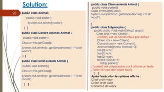 Solution:
public class Animal {
public void parler(){
System.out.println("parler");
} }
public class Canard extends Animal {
public void parler(){
Class c=this.getClass();
System.out.println(c. getSimpleName() +"a dit
wack");
} }
public class Chat extends Animal {
public void parler(){
Class c=this.getClass();
System.out.println(c. getSimpleName() +"a dit
maoh");
} }
28
public class Chien extends Animal {
public void parler(){
Class c=this.getClass();
System.out.println(c. getSimpleName() +"a dit
woof");
}
}
public class Polymorphe {
public static void main(String[] args) {
Chat cha =new Chat();
//Chat() est un constructeur par défaut
Chien chi = new Chien();
Canard can = new Canard();
Animal tab[]=new Animal[10];
tab[0]=cha;
tab[1]=chi;
tab[2]=can;
for(int i=0;i<3;i++)
tab[i].parler();
//parler() est polymorphe car il affiche un texte
//selon le type de l’objet tab[i]
} }
Après l’exécution le système affiche :
Chat a dit maoh
Chien a dit woof
Canard a dit wack
 