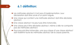 6.1 définition:
 Les méthodes abstract n’ont pas d’implémentation. Leur
déclaration doit être suivie d’un point-virgule.
 Une classe qui contient une méthode abstract doit être déclarée
abstract.
 Une classe abstract ne peut pas être instanciée.
 Une classe peut être déclarée abstract, même si elle ne comporte
pas de méthodes abstract.
 Pour pouvoir être instanciée, une sous-classe d’une classe abstract
doit redéfinir toute les méthodes abstract de la classe parente.
30
 