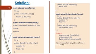 Solution:
public abstract class Forme {
int x,y;
public Forme(int x, int y) {
this.x = x; this.y = y;
}
public abstract double surface();
public void deplacer(int dx,int dy){
x=x+dx;
y=y+dy;
}
public class Carre extends Forme {
int a;
public Carre(int a, int x, int y) {
super(x, y);
this.a = a;
}
32
public double surface() {
return a*a;
}
}
public class Circle extends Forme {
int r;
public Circle(int r, int x, int y) {
super(x, y);
this.r = r;
}
public double surface() {
return Math.PI*r*r;
}
}
//main()
Carre c=new Carre(4,5,6);
c.deplacer(2, 3);
System.out.print(c.surface());
Après l’exécution le système affiche :
16 (=4*4)
 