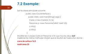 7.2 Exemple:
Soit la classe principale suivante:
public class CoursInterface {
public static void main(String[] args) {
Carre c=new Carre(4,13,16);
Personne p =new Personne("elfid","zaid",23);
c.info();
p.info();
}
Modifier les 2 classes Carre et Personne à fin que tous les deux doit
implémenter même méthode info()et que le résultat de l’exécution donne :
carre de surface 16.0
nazih anas 23
35
 