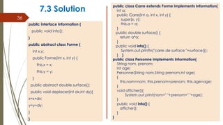 7.3 Solution
public interface Information {
public void info();
}
public abstract class Forme {
int x,y;
public Forme(int x, int y) {
this.x = x;
this.y = y;
}
public abstract double surface();
public void deplacer(int dx,int dy){
x=x+dx;
y=y+dy;
}
}
36
public class Carre extends Forme implements Information{
int a;
public Carre(int a, int x, int y) {
super(x, y);
this.a = a;
}
public double surface() {
return a*a;
}
public void info() {
System.out.println("carre de surface "+surface());
} }
public class Personne implements Information{
String nom, prenom;
int age;
Personne(String nom,String prenom,int age)
{
this.nom=nom; this.prenom=prenom; this.age=age;
}
void afficher(){
System.out.print(nom+" "+prenom+" "+age);
}
public void info() {
afficher();
}
}
 