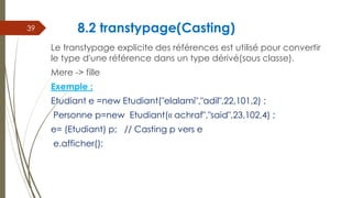 8.2 transtypage(Casting)
Le transtypage explicite des références est utilisé pour convertir
le type d'une référence dans un type dérivé(sous classe).
Mere -> fille
Exemple :
Etudiant e =new Etudiant("elalami","adil",22,101,2) ;
Personne p=new Etudiant(« achraf","said",23,102,4) ;
e= (Etudiant) p; // Casting p vers e
e.afficher();
39
 
