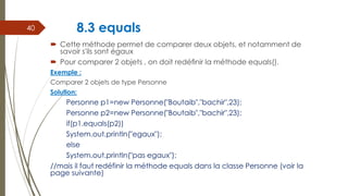8.3 equals
 Cette méthode permet de comparer deux objets, et notamment de
savoir s'ils sont égaux
 Pour comparer 2 objets , on doit redéﬁnir la méthode equals().
Exemple :
Comparer 2 objets de type Personne
Solution:
Personne p1=new Personne("Boutaib","bachir",23);
Personne p2=new Personne("Boutaib","bachir",23);
if(p1.equals(p2))
System.out.println("egaux");
else
System.out.println("pas egaux");
//mais il faut redéfinir la méthode equals dans la classe Personne (voir la
page suivante)
40
 