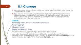 8.4 Clonage
 Mécanisme qui permet de construire une copie (sûre) de l'objet, pour conserver
l'état initial d'un objet
 Pour pouvoir être clonée, une classe doit implémenter l'interface Cloneable.
Celle-ci indique que la classe peut réécrire la méthode clone() héritée de la
classe Object afin que ses instances puissent procéder à une copie de ses
attributs vers une nouvelle instance
Exemple :
Personne p1=new Personne("boutaib","bachir",27);
Personne p2=p1;
p2.nom= "faouzi";
System.out.println(p1.nom)
/* il affiche faouzi puisque p1 et p2 référencent même objet
pour créer deux objets de références différentes on doit changer l’instruction
Personne p2=p1; par Personne p2=p1.clone(); et redéfinir la méthode clone() dans la
classe Personne qui implémente l'interface Cloneable */
42
 