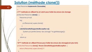 Solution (méthode clone())
class Personne implements Cloneable{
…
//1ere methode en utilisant try et catch pour traiter les erreurs de clonage
protected Personne clone() {
Personne p=null;
try{
p=(Personne) super.clone();
}
catch(CloneNotSupportedException e){
System.out.println("erreur de clonage "+e.getMessage());
}
return p;
}
/*2eme methode en utilisant throws pour traiter les erreurs de clonage(voir plus loin)
protected Personne clone() throws CloneNotSupportedException {
return (Personne) super.clone();*/
}
43
 