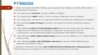 8.5 Exercice
1. Créer une classe nommée Tableau pour la gestion de tableaux d’objets. Elle aura les
caractéristiques suivantes :
 Un champ privé donnees, de type tableau d’Object.
 Un champ privé nbElts, entier, c’est le nombre d’éléments dans la tableau.
 Un constructeur admettant un argument entier, le nombre nb d’éléments du tableau.
 Une méthode public int size() renvoyant renvoyant le nombre d’éléments dans la
tableau.
 Une méthode public int indexOf(Object elem) qui renvoie l’indice dans le tableau de
l’objet dont une référence est passée en argument. On se servira, pour les
comparaisons, de la méthode boolean equals(Object elt) héritée d’Object.
 Une méthode public Object get(int index) qui renvoie une référence sur l’objet stocké à
l’indice index.
 Une méthode public void add(Object element) qui ajoute l’objet référencé par
element à la dernière indice .
2. Ajouter la méthode nommée void modifierNomPrenom(String nom, String prenom) à la
classe Personne qui change le nom et prenom de la personne courante.
44
 