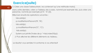 Exercice(suite)
3. Créer une classe TableauMain, ne contenant qu’une méthode main().
Dans cette dernière, créer un Tableau de 6 cases, nommé par exemple tab, puis créer une
personne, nommé par exemple p("A", "A",22).
Eﬀectuer ensuite les opérations suivantes :
tab.add(p);
p.modifierNomPrenom("B", "B");
tab.add(p);
p.modifierNomPrenom("C", "C");
tab.add(p);
System.out.println("index de p: "+tab.indexOf(p));
// Puis aﬃcher les diﬀérents éléments du tableau.
Le résultat vous semble-t-il conforme à vos attentes?
45
 