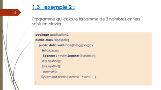 1.3 exemple 2 :
Programme qui calcule la somme de 2 nombres entiers
saisis en clavier
package application2;
public class Principale{
public static void main(String[] args) {
int a,b,som;
Scanner s = new Scanner(System.in);
a=s.nextInt();
b=s.nextInt();
som=a+b;
System.out.println("somme "+som); }
}
5
 