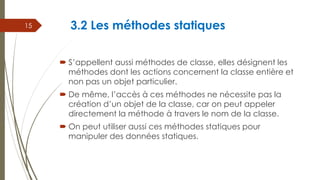 3.2 Les méthodes statiques
 S’appellent aussi méthodes de classe, elles désignent les
méthodes dont les actions concernen...